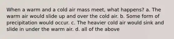 When a warm and a cold air mass meet, what happens? a. The warm air would slide up and over the cold air. b. Some form of precipitation would occur. c. The heavier cold air would sink and slide in under the warm air. d. all of the above