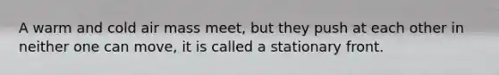A warm and cold air mass meet, but they push at each other in neither one can move, it is called a stationary front.