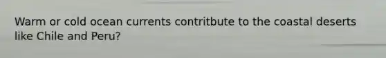 Warm or cold ocean currents contritbute to the coastal deserts like Chile and Peru?