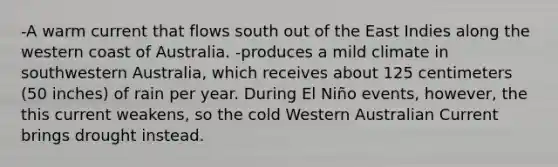 -A warm current that flows south out of the East Indies along the western coast of Australia. -produces a mild climate in southwestern Australia, which receives about 125 centimeters (50 inches) of rain per year. During El Niño events, however, the this current weakens, so the cold Western Australian Current brings drought instead.