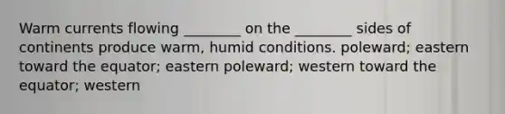 Warm currents flowing ________ on the ________ sides of continents produce warm, humid conditions. poleward; eastern toward the equator; eastern poleward; western toward the equator; western