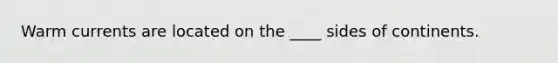 Warm currents are located on the ____ sides of continents.