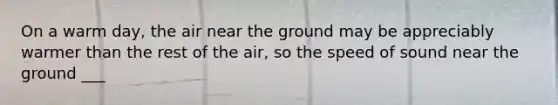 On a warm day, the air near the ground may be appreciably warmer than the rest of the air, so the speed of sound near the ground ___