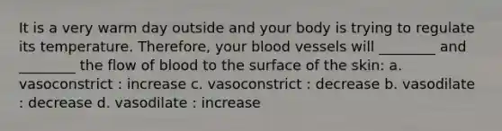 It is a very warm day outside and your body is trying to regulate its temperature. Therefore, your <a href='https://www.questionai.com/knowledge/kZJ3mNKN7P-blood-vessels' class='anchor-knowledge'>blood vessels</a> will ________ and ________ the flow of blood to the surface of the skin: a. vasoconstrict : increase c. vasoconstrict : decrease b. vasodilate : decrease d. vasodilate : increase