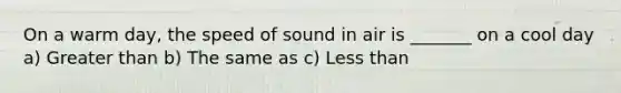 On a warm day, the speed of sound in air is _______ on a cool day a) Greater than b) The same as c) Less than