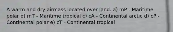 A warm and dry airmass located over land. a) mP - Maritime polar b) mT - Maritime tropical c) cA - Continental arctic d) cP - Continental polar e) cT - Continental tropical