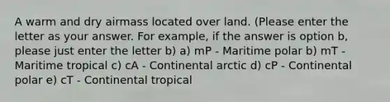 A warm and dry airmass located over land. (Please enter the letter as your answer. For example, if the answer is option b, please just enter the letter b) a) mP - Maritime polar b) mT - Maritime tropical c) cA - Continental arctic d) cP - Continental polar e) cT - Continental tropical