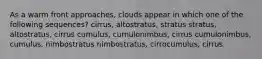 As a warm front approaches, clouds appear in which one of the following sequences? cirrus, altostratus, stratus stratus, altostratus, cirrus cumulus, cumulonimbus, cirrus cumulonimbus, cumulus, nimbostratus nimbostratus, cirrocumulus, cirrus