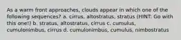 As a warm front approaches, clouds appear in which one of the following sequences? a. cirrus, altostratus, stratus (HINT: Go with this one!) b. stratus, altostratus, cirrus c. cumulus, cumulonimbus, cirrus d. cumulonimbus, cumulus, nimbostratus