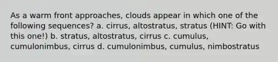 As a warm front approaches, clouds appear in which one of the following sequences? a. cirrus, altostratus, stratus (HINT: Go with this one!) b. stratus, altostratus, cirrus c. cumulus, cumulonimbus, cirrus d. cumulonimbus, cumulus, nimbostratus