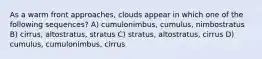 As a warm front approaches, clouds appear in which one of the following sequences? A) cumulonimbus, cumulus, nimbostratus B) cirrus, altostratus, stratus C) stratus, altostratus, cirrus D) cumulus, cumulonimbus, cirrus