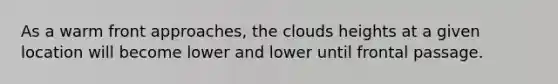 As a warm front approaches, the clouds heights at a given location will become lower and lower until frontal passage.