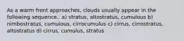 As a warm front approaches, clouds usually appear in the following sequence.. a) stratus, altostratus, cumulous b) nimbostratus, cumulous, cirrocumulus c) cirrus, cirrostratus, altostratus d) cirrus, cumulus, stratus