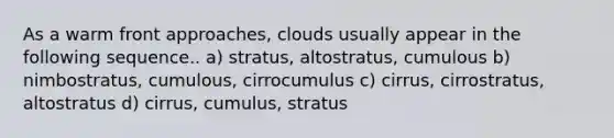 As a warm front approaches, clouds usually appear in the following sequence.. a) stratus, altostratus, cumulous b) nimbostratus, cumulous, cirrocumulus c) cirrus, cirrostratus, altostratus d) cirrus, cumulus, stratus