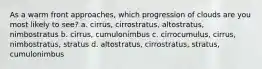 As a warm front approaches, which progression of clouds are you most likely to see? a. cirrus, cirrostratus, altostratus, nimbostratus b. cirrus, cumulonimbus c. cirrocumulus, cirrus, nimbostratus, stratus d. altostratus, cirrostratus, stratus, cumulonimbus