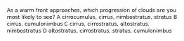 As a warm front approaches, which progression of clouds are you most likely to see? A cirrocumulus, cirrus, nimbostratus, stratus B cirrus, cumulonimbus C cirrus, cirrostratus, altostratus, nimbostratus D altostratus, cirrostratus, stratus, cumulonimbus