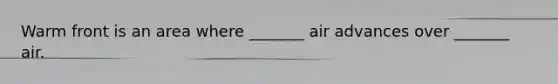Warm front is an area where _______ air advances over _______ air.