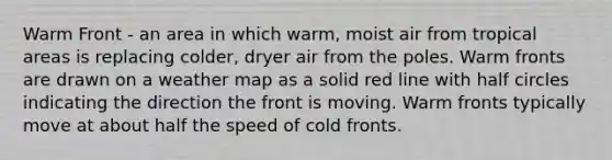 Warm Front - an area in which warm, moist air from tropical areas is replacing colder, dryer air from the poles. Warm fronts are drawn on a weather map as a solid red line with half circles indicating the direction the front is moving. Warm fronts typically move at about half the speed of cold fronts.