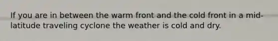 If you are in between the warm front and the cold front in a mid-latitude traveling cyclone the weather is cold and dry.