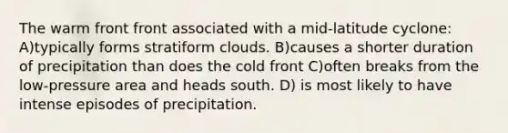 The warm front front associated with a mid-latitude cyclone: A)typically forms stratiform clouds. B)causes a shorter duration of precipitation than does the cold front C)often breaks from the low-pressure area and heads south. D) is most likely to have intense episodes of precipitation.