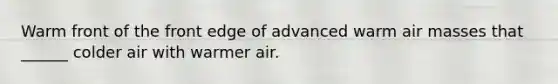 Warm front of the front edge of advanced warm air masses that ______ colder air with warmer air.