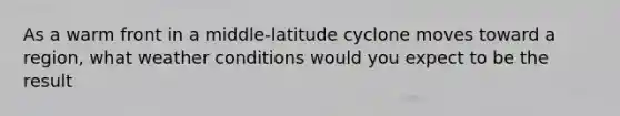 As a warm front in a middle-latitude cyclone moves toward a region, what weather conditions would you expect to be the result