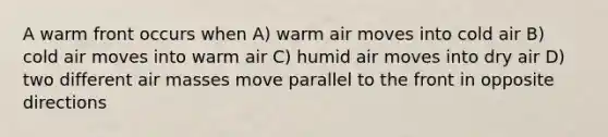 A warm front occurs when A) warm air moves into cold air B) cold air moves into warm air C) humid air moves into dry air D) two different air masses move parallel to the front in opposite directions