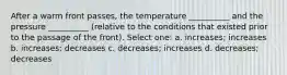 After a warm front passes, the temperature __________ and the pressure __________ (relative to the conditions that existed prior to the passage of the front). Select one: a. increases; increases b. increases; decreases c. decreases; increases d. decreases; decreases