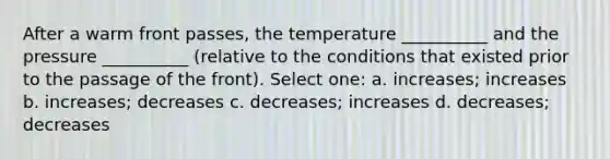 After a warm front passes, the temperature __________ and the pressure __________ (relative to the conditions that existed prior to the passage of the front). Select one: a. increases; increases b. increases; decreases c. decreases; increases d. decreases; decreases