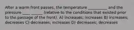 After a warm front passes, the temperature __________ and the pressure ____ ______ (relative to the conditions that existed prior to the passage of the front). A) increases; increases B) increases; decreases C) decreases; increases D) decreases; decreases