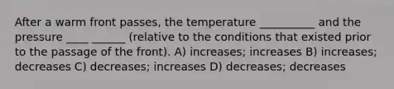 After a warm front passes, the temperature __________ and the pressure ____ ______ (relative to the conditions that existed prior to the passage of the front). A) increases; increases B) increases; decreases C) decreases; increases D) decreases; decreases