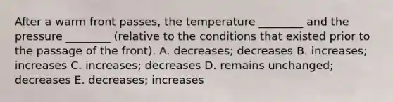 After a warm front passes, the temperature ________ and the pressure ________ (relative to the conditions that existed prior to the passage of the front). A. decreases; decreases B. increases; increases C. increases; decreases D. remains unchanged; decreases E. decreases; increases