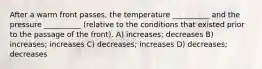 After a warm front passes, the temperature __________ and the pressure __________ (relative to the conditions that existed prior to the passage of the front). A) increases; decreases B) increases; increases C) decreases; increases D) decreases; decreases