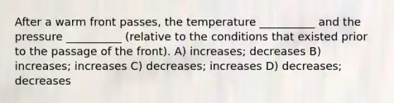 After a warm front passes, the temperature __________ and the pressure __________ (relative to the conditions that existed prior to the passage of the front). A) increases; decreases B) increases; increases C) decreases; increases D) decreases; decreases