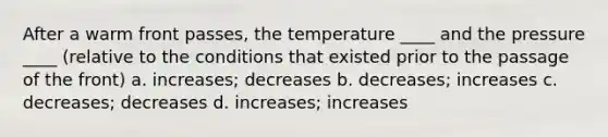 After a warm front passes, the temperature ____ and the pressure ____ (relative to the conditions that existed prior to the passage of the front) a. increases; decreases b. decreases; increases c. decreases; decreases d. increases; increases