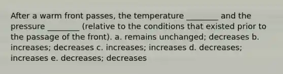 After a warm front passes, the temperature ________ and the pressure ________ (relative to the conditions that existed prior to the passage of the front). a. remains unchanged; decreases b. increases; decreases c. increases; increases d. decreases; increases e. decreases; decreases