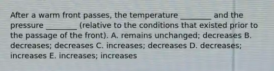 After a warm front passes, the temperature ________ and the pressure ________ (relative to the conditions that existed prior to the passage of the front). A. remains unchanged; decreases B. decreases; decreases C. increases; decreases D. decreases; increases E. increases; increases