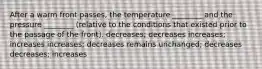 After a warm front passes, the temperature ________ and the pressure ________ (relative to the conditions that existed prior to the passage of the front). decreases; decreases increases; increases increases; decreases remains unchanged; decreases decreases; increases