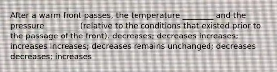 After a warm front passes, the temperature ________ and the pressure ________ (relative to the conditions that existed prior to the passage of the front). decreases; decreases increases; increases increases; decreases remains unchanged; decreases decreases; increases