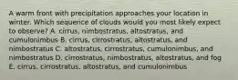 A warm front with precipitation approaches your location in winter. Which sequence of clouds would you most likely expect to observe? A. cirrus, nimbostratus, altostratus, and cumulonimbus B. cirrus, cirrostratus, altostratus, and nimbostratus C. altostratus, cirrostratus, cumulonimbus, and nimbostratus D. cirrostratus, nimbostratus, altostratus, and fog E. cirrus, cirrostratus, altostratus, and cumulonimbus