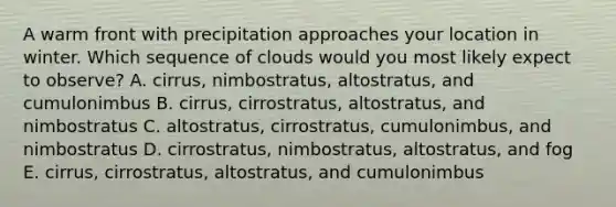 A warm front with precipitation approaches your location in winter. Which sequence of clouds would you most likely expect to observe? A. cirrus, nimbostratus, altostratus, and cumulonimbus B. cirrus, cirrostratus, altostratus, and nimbostratus C. altostratus, cirrostratus, cumulonimbus, and nimbostratus D. cirrostratus, nimbostratus, altostratus, and fog E. cirrus, cirrostratus, altostratus, and cumulonimbus