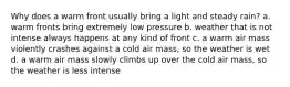 Why does a warm front usually bring a light and steady rain? a. warm fronts bring extremely low pressure b. weather that is not intense always happens at any kind of front c. a warm air mass violently crashes against a cold air mass, so the weather is wet d. a warm air mass slowly climbs up over the cold air mass, so the weather is less intense