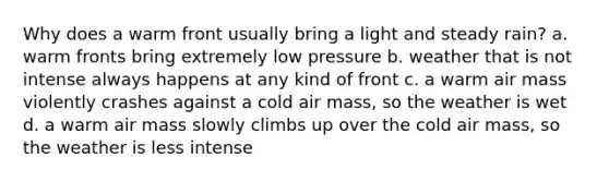 Why does a warm front usually bring a light and steady rain? a. warm fronts bring extremely low pressure b. weather that is not intense always happens at any kind of front c. a warm air mass violently crashes against a cold air mass, so the weather is wet d. a warm air mass slowly climbs up over the cold air mass, so the weather is less intense