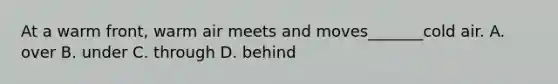At a warm front, warm air meets and moves_______cold air. A. over B. under C. through D. behind
