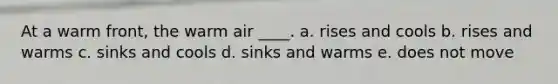 At a warm front, the warm air ____. a. rises and cools b. rises and warms c. sinks and cools d. sinks and warms e. does not move