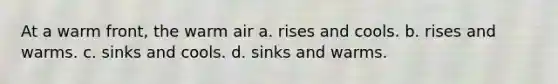 At a warm front, the warm air a. rises and cools. b. rises and warms. c. sinks and cools. d. sinks and warms.