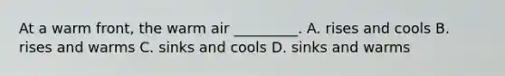 At a warm front, the warm air _________. A. rises and cools B. rises and warms C. sinks and cools D. sinks and warms