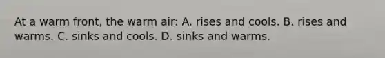 At a warm front, the warm air: A. rises and cools. B. rises and warms. C. sinks and cools. D. sinks and warms.