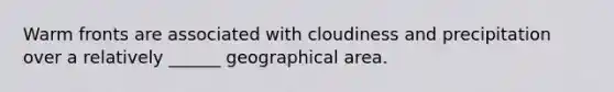 Warm fronts are associated with cloudiness and precipitation over a relatively ______ geographical area.