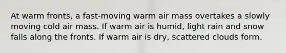 At warm fronts, a fast-moving warm air mass overtakes a slowly moving cold air mass. If warm air is humid, light rain and snow falls along the fronts. If warm air is dry, scattered clouds form.